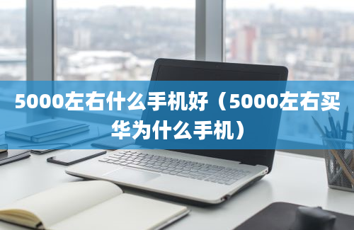 5000左右什么手机好（5000左右买华为什么手机）