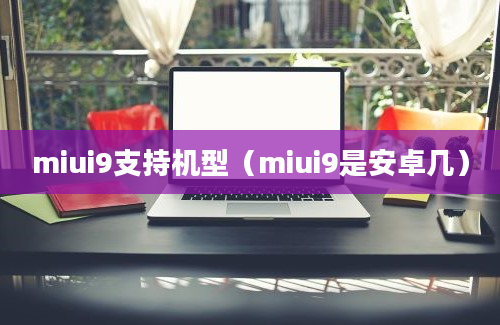 miui9支持机型（miui9是安卓几）