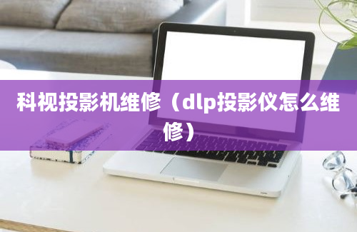 科视投影机维修（dlp投影仪怎么维修）