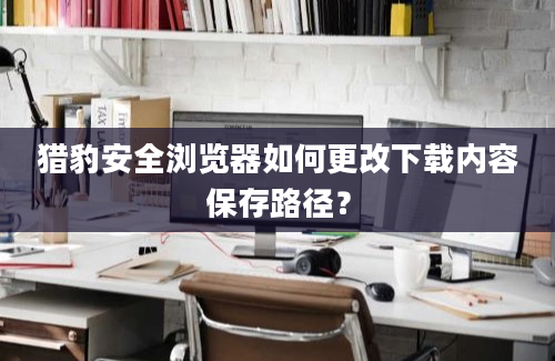 猎豹安全浏览器如何更改下载内容保存路径？