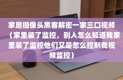 家居摄像头黑客解密一家三口视频（家里装了监控，别人怎么知道我家里装了监控他们又是怎么控制我视频监控）