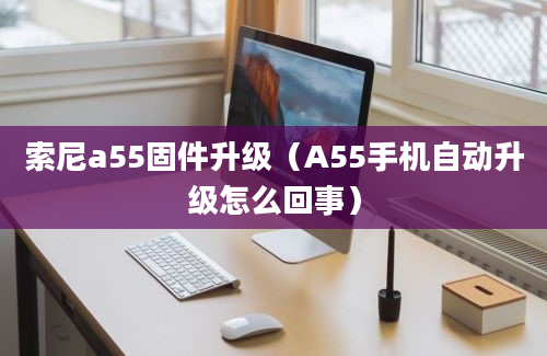 索尼a55固件升级（A55手机自动升级怎么回事）