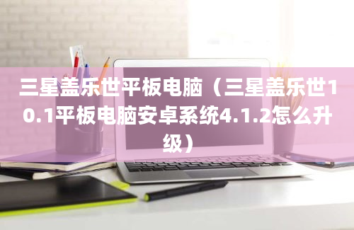 三星盖乐世平板电脑（三星盖乐世10.1平板电脑安卓系统4.1.2怎么升级）