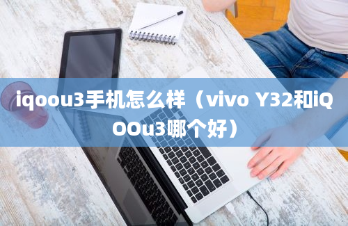 iqoou3手机怎么样（vivo Y32和iQOOu3哪个好）