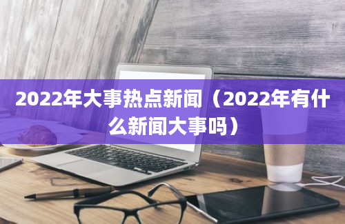 2022年大事热点新闻（2022年有什么新闻大事吗）