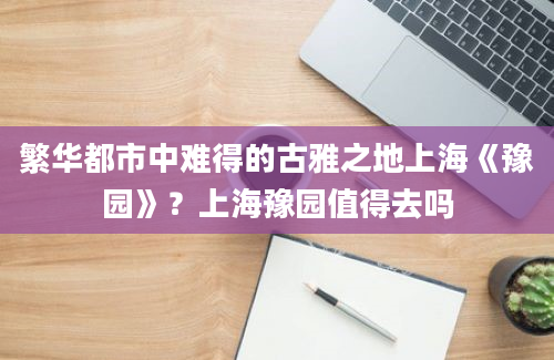 繁华都市中难得的古雅之地上海《豫园》？上海豫园值得去吗