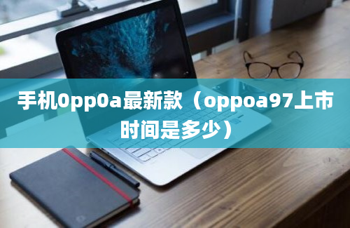 手机0pp0a最新款（oppoa97上市时间是多少）