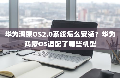 华为鸿蒙OS2.0系统怎么安装？华为鸿蒙OS适配了哪些机型