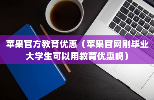 苹果官方教育优惠（苹果官网刚毕业大学生可以用教育优惠吗）