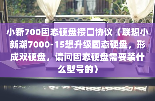 小新700固态硬盘接口协议（联想小新潮7000-15想升级固态硬盘，形成双硬盘，请问固态硬盘需要装什么型号的）