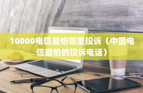 10000电信最怕哪里投诉（中国电信最怕的投诉电话）