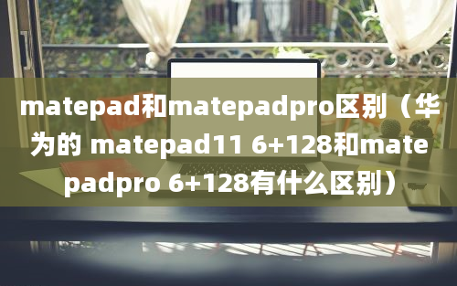 matepad和matepadpro区别（华为的 matepad11 6+128和matepadpro 6+128有什么区别）