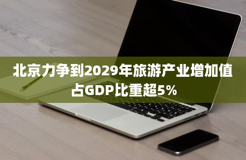 北京力争到2029年旅游产业增加值占GDP比重超5%