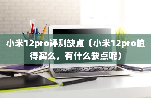 小米12pro评测缺点（小米12pro值得买么，有什么缺点呢）