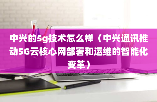 中兴的5g技术怎么样（中兴通讯推动5G云核心网部署和运维的智能化变革）