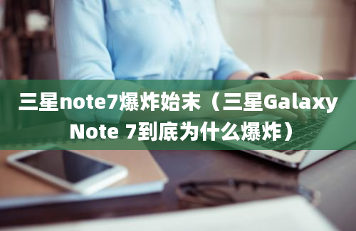 三星note7爆炸始末（三星Galaxy Note 7到底为什么爆炸）