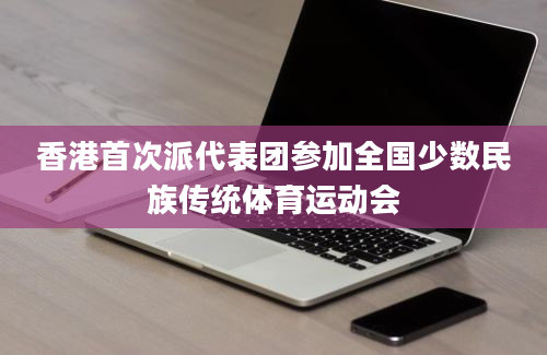 香港首次派代表团参加全国少数民族传统体育运动会