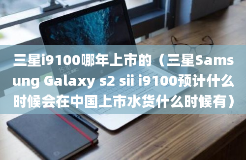 三星i9100哪年上市的（三星Samsung Galaxy s2 sii i9100预计什么时候会在中国上市水货什么时候有）