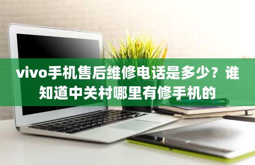 vivo手机售后维修电话是多少？谁知道中关村哪里有修手机的