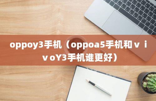 oppoy3手机（oppoa5手机和ⅴⅰⅴoY3手机谁更好）