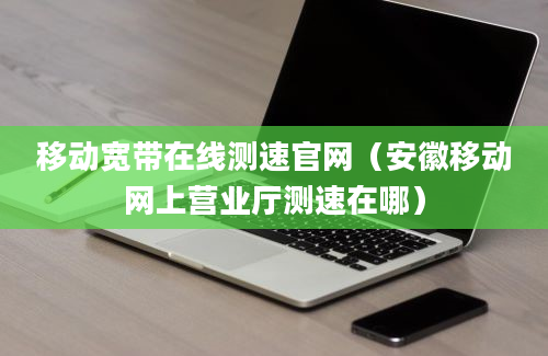 移动宽带在线测速官网（安徽移动网上营业厅测速在哪）