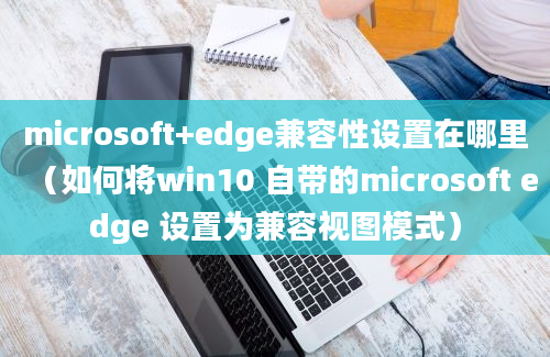 microsoft+edge兼容性设置在哪里（如何将win10 自带的microsoft edge 设置为兼容视图模式）