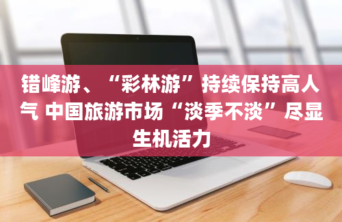 错峰游、“彩林游”持续保持高人气 中国旅游市场“淡季不淡”尽显生机活力