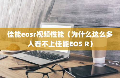 佳能eosr视频性能（为什么这么多人看不上佳能EOS R）