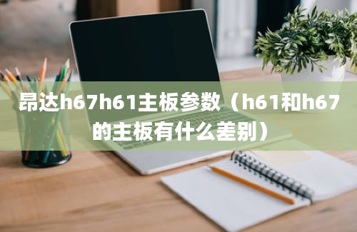 昂达h67h61主板参数（h61和h67的主板有什么差别）