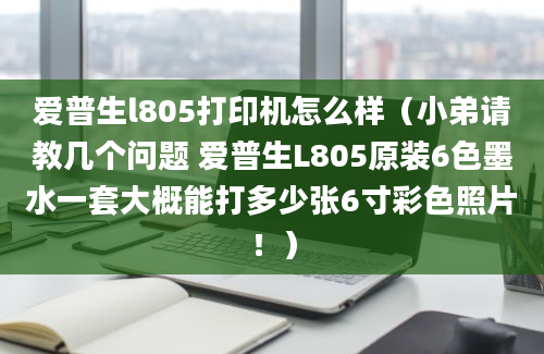 爱普生l805打印机怎么样（小弟请教几个问题 爱普生L805原装6色墨水一套大概能打多少张6寸彩色照片！）