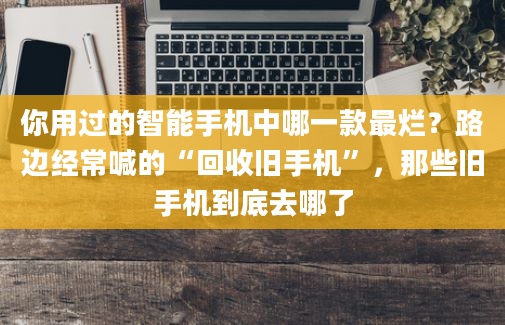 你用过的智能手机中哪一款最烂？路边经常喊的“回收旧手机”，那些旧手机到底去哪了