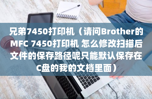 兄弟7450打印机（请问Brother的MFC 7450打印机 怎么修改扫描后文件的保存路径呢只能默认保存在C盘的我的文档里面）