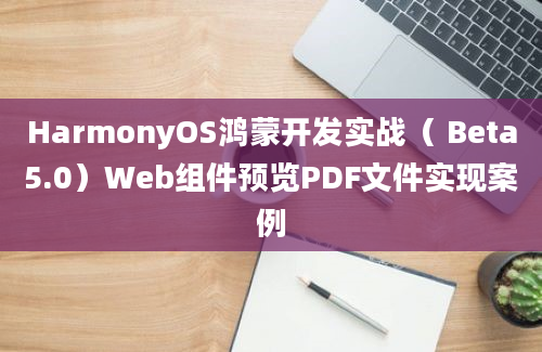 HarmonyOS鸿蒙开发实战（ Beta5.0）Web组件预览PDF文件实现案例