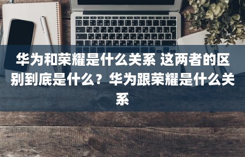 华为和荣耀是什么关系 这两者的区别到底是什么？华为跟荣耀是什么关系