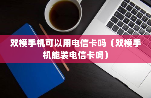 双模手机可以用电信卡吗（双模手机能装电信卡吗）