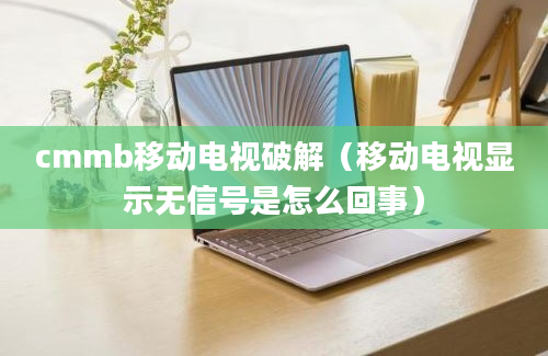 cmmb移动电视破解（移动电视显示无信号是怎么回事）