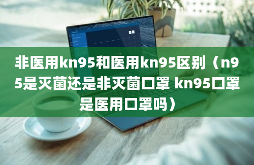 非医用kn95和医用kn95区别（n95是灭菌还是非灭菌口罩 kn95口罩是医用口罩吗）