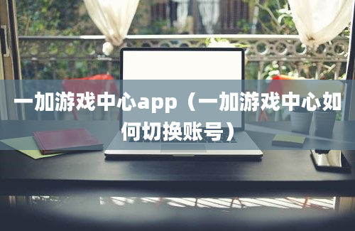 一加游戏中心app（一加游戏中心如何切换账号）