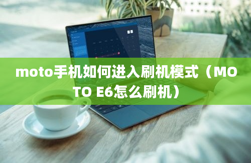moto手机如何进入刷机模式（MOTO E6怎么刷机）