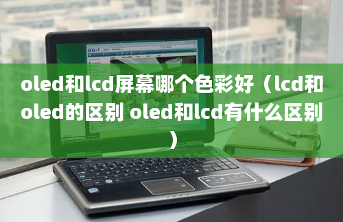 oled和lcd屏幕哪个色彩好（lcd和oled的区别 oled和lcd有什么区别）