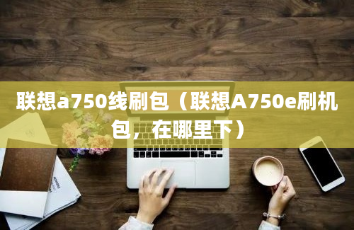 联想a750线刷包（联想A750e刷机包，在哪里下）