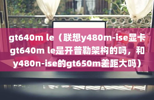 gt640m le（联想y480m-ise显卡gt640m le是开普勒架构的吗，和y480n-ise的gt650m差距大吗）