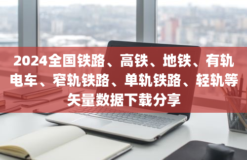 2024全国铁路、高铁、地铁、有轨电车、窄轨铁路、单轨铁路、轻轨等矢量数据下载分享