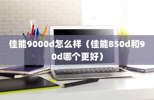 佳能9000d怎么样（佳能850d和90d哪个更好）