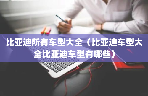 比亚迪所有车型大全（比亚迪车型大全比亚迪车型有哪些）