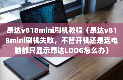 昂达v818mini刷机教程（昂达v818mini刷机失败，不管开机还是连电脑都只显示昂达LOOG怎么办）