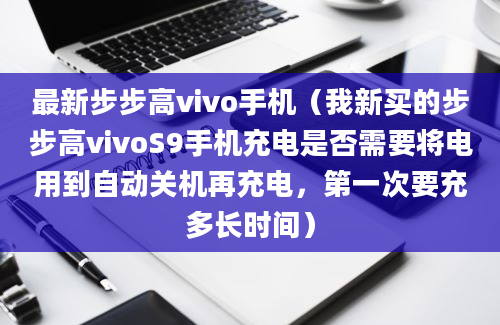 最新步步高vivo手机（我新买的步步高vivoS9手机充电是否需要将电用到自动关机再充电，第一次要充多长时间）