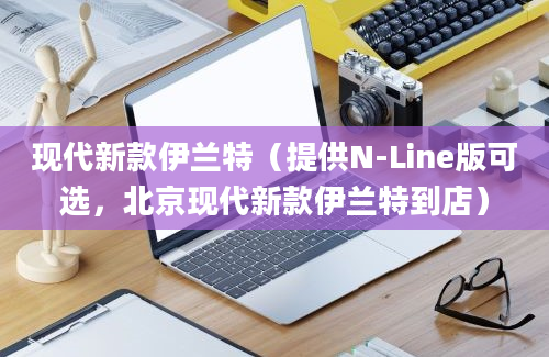 现代新款伊兰特（提供N-Line版可选，北京现代新款伊兰特到店）