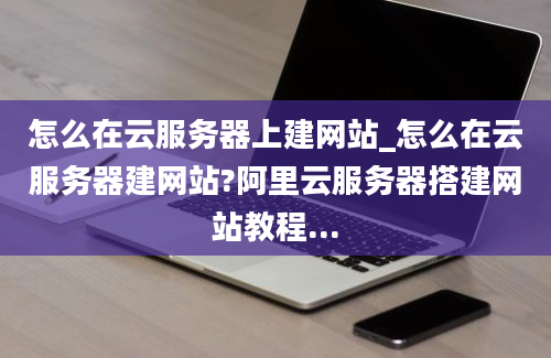 怎么在云服务器上建网站_怎么在云服务器建网站?阿里云服务器搭建网站教程...