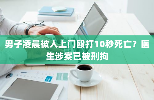 男子凌晨被人上门殴打10秒死亡？医生涉案已被刑拘